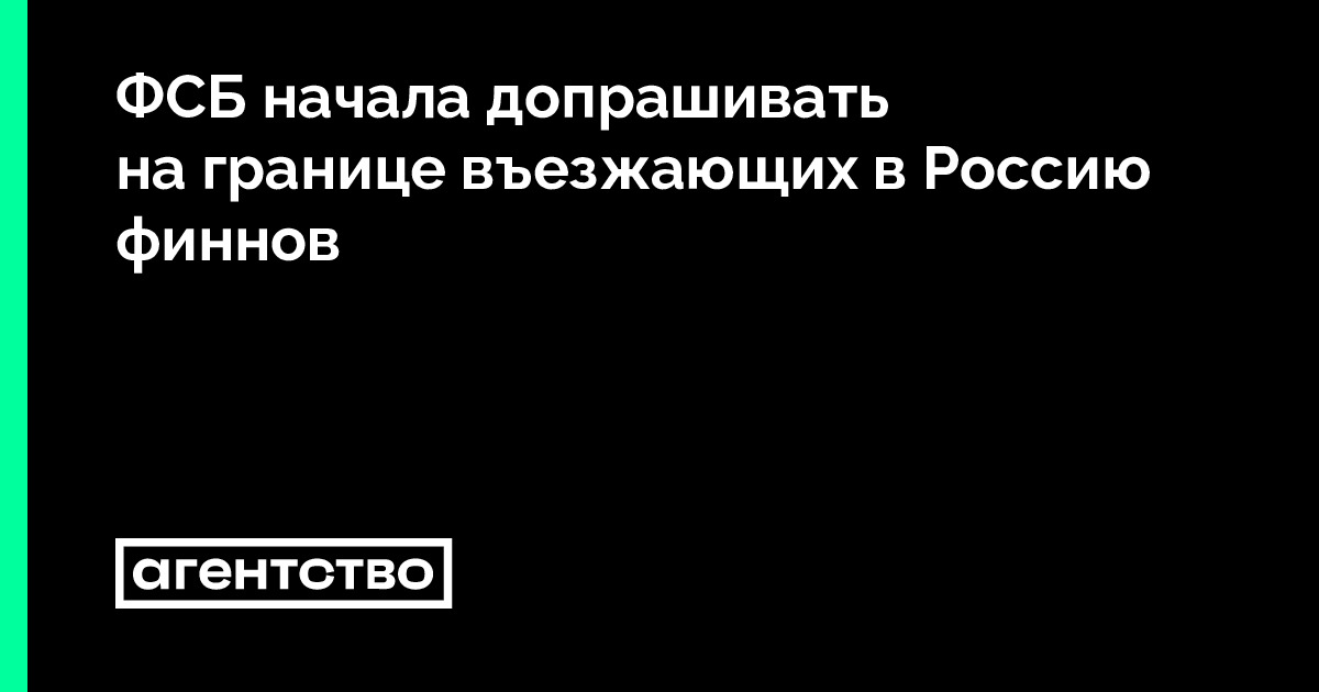 ФСБ начала допрашивать на границе въезжающих в Россию финнов • «Агентство»